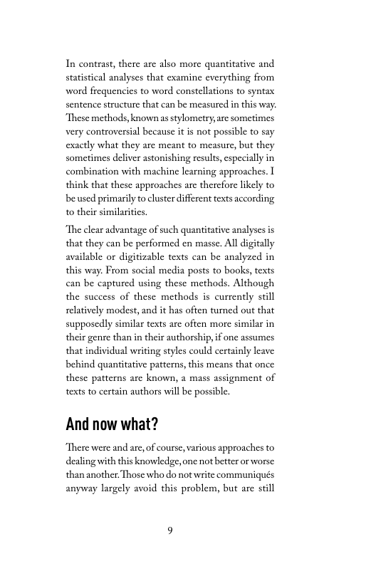 In contrast, there are also more quantitative and statistical analyses that examine everything from ward frequencies to word constellations to syntax sentence structure that can be measured in this way. “These methods, known asstylometry, are sometimes very controversial because it is not possible to say exactly what they are meant to measure, but they sometimes deliver astonishing results, especially in combination with machine learning approaches. I think that these approaches are thercfore likely to be used primarily o cluster different texts according to their similarities.  “The clear advantage of such quantitative analyses is that they can be performed en masse. All digitally available or digitizable texts can be analyzed in this way. From social media posts to books, texts can be capturcd using these methods. Although the success of these methods is currently still relatively modest, and it has often turned out that supposedly similar texts are often more similar in their genre than in their authorship, if one assumes that individual writing styles could certainly leave behind quantitative patterns, this means that once these patterns are known, a mass assignment of texts to certain authors will be possible.  And now what?  There were and are, of course, various approaches to dealing with this knowledge, one not better or worse: than another. Those who do not write communiqués anyway largely avoid this problem, but are still 
